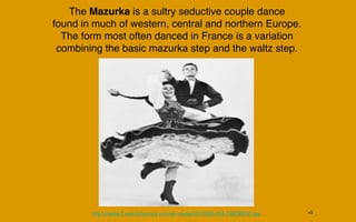 The Mazurka is a sultry seductive couple dance
found in much of western, central and northern Europe.
  The form most often danced in France is a variation
 combining the basic mazurka step and the waltz step.




        http://media-2.web.britannica.com/eb-media/50/10050-004-C68DBE5C.jpg   43
 