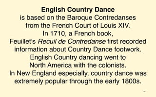 English Country Dance
    is based on the Baroque Contredanses
      from the French Court of Louis XIV.
            In 1710, a French book,
Feuillet's Recuil de Contredanse ﬁrst recorded
  information about Country Dance footwork.
        English Country dancing went to
        North America with the colonists.
In New England especially, country dance was
  extremely popular through the early 1800s.
                                            44
 