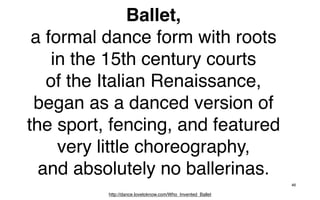 Ballet,
 a formal dance form with roots
    in the 15th century courts
   of the Italian Renaissance,
 began as a danced version of
the sport, fencing, and featured
     very little choreography,
  and absolutely no ballerinas.
                                                            46

          http://dance.lovetoknow.com/Who_Invented_Ballet
 