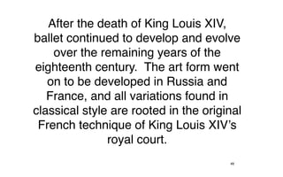 After the death of King Louis XIV,
ballet continued to develop and evolve
    over the remaining years of the
eighteenth century. The art form went
   on to be developed in Russia and
   France, and all variations found in
classical style are rooted in the original
 French technique of King Louis XIV’s
               royal court.
                                       48
 