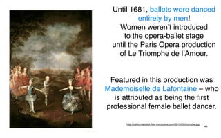 Until 1681, ballets were danced
           entirely by men!
    Women weren’t introduced
      to the opera-ballet stage
  until the Paris Opera production
    of Le Triomphe de l’Amour.


 Featured in this production was
Mademoiselle de Lafontaine – who
  is attributed as being the ﬁrst
professional female ballet dancer.

      http://californiaballet.ﬁles.wordpress.com/2010/05/triomphe.jpg
                                                                        49
 