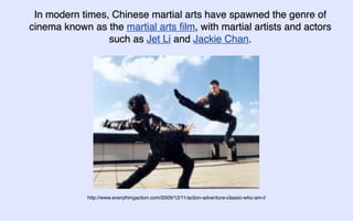 In modern times, Chinese martial arts have spawned the genre of
cinema known as the martial arts ﬁlm, with martial artists and actors
                 such as Jet Li and Jackie Chan.




             http://www.everythingaction.com/2009/12/11/action-adventure-classic-who-am-i/
                                                                                             5
 