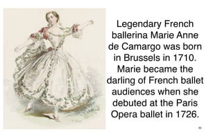 Legendary French
 ballerina Marie Anne
de Camargo was born
 in Brussels in 1710.
  Marie became the
darling of French ballet
 audiences when she
 debuted at the Paris
 Opera ballet in 1726.
                      50
 