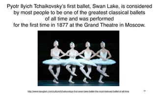 Pyotr Ilyich Tchaikovsky’s ﬁrst ballet, Swan Lake, is considered
  by most people to be one of the greatest classical ballets
                  of all time and was performed
  for the ﬁrst time in 1877 at the Grand Theatre in Moscow.




         http://www.kievglam.com/culture/tchaikovskys-ﬁrst-swan-lake-ballet-the-most-beloved-ballet-of-all-time   51
 