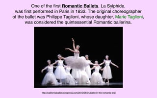 One of the ﬁrst Romantic Ballets, La Sylphide,
 was ﬁrst performed in Paris in 1832. The original choreographer
of the ballet was Philippe Taglioni, whose daughter, Marie Taglioni,
       was considered the quintessential Romantic ballerina.




               http://californiaballet.wordpress.com/2010/06/04/ballet-in-the-romantic-era/
 
