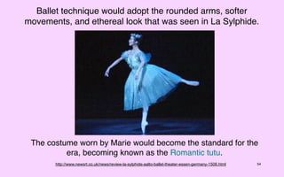 Ballet technique would adopt the rounded arms, softer
movements, and ethereal look that was seen in La Sylphide.




 The costume worn by Marie would become the standard for the
          era, becoming known as the Romantic tutu.
       http://www.newsrt.co.uk/news/review-la-sylphide-aalto-ballet-theater-essen-germany-1506.html   54
 