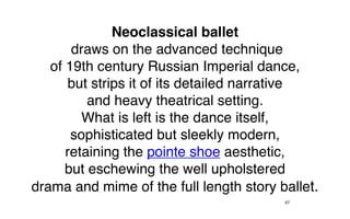 Neoclassical ballet
       draws on the advanced technique
   of 19th century Russian Imperial dance,
       but strips it of its detailed narrative
          and heavy theatrical setting.
         What is left is the dance itself,
       sophisticated but sleekly modern,
      retaining the pointe shoe aesthetic,
      but eschewing the well upholstered
drama and mime of the full length story ballet.
                                         57
 