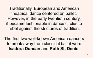 Traditionally, European and American
     theatrical dance centered on ballet.
  However, in the early twentieth century,
 it became fashionable in dance circles to
   rebel against the strictures of tradition.

The ﬁrst two well-known American dancers
 to break away from classical ballet were
  Isadora Duncan and Ruth St. Denis.
                                                59
 
