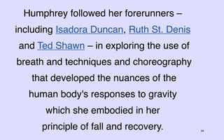 Humphrey followed her forerunners –
including Isadora Duncan, Ruth St. Denis
and Ted Shawn – in exploring the use of
breath and techniques and choreography
   that developed the nuances of the
   human body's responses to gravity
      which she embodied in her
      principle of fall and recovery.      64
 
