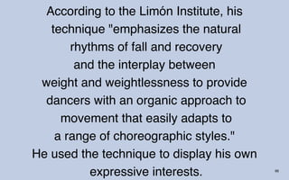 According to the Limón Institute, his
   technique "emphasizes the natural
       rhythms of fall and recovery
        and the interplay between
 weight and weightlessness to provide
  dancers with an organic approach to
     movement that easily adapts to
    a range of choreographic styles."
He used the technique to display his own
           expressive interests.           66
 