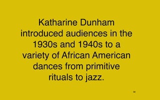 Katharine Dunham
introduced audiences in the
    1930s and 1940s to a
 variety of African American
    dances from primitive
        rituals to jazz.
                               68
 