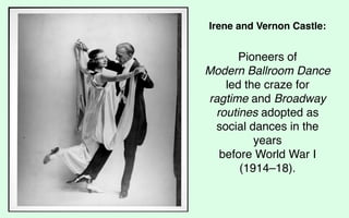 Irene and Vernon Castle:


      Pioneers of
Modern Ballroom Dance
   led the craze for
ragtime and Broadway
 routines adopted as
 social dances in the
         years
  before World War I
      (1914–18).
 