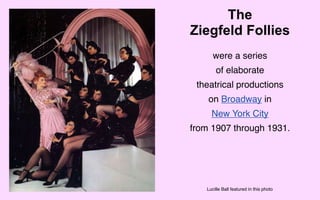 The
Ziegfeld Follies
      were a series
       of elaborate
 theatrical productions
    on Broadway in
     New York City
from 1907 through 1931.




   Lucille Ball featured in this photo
 