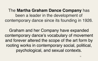 The Martha Graham Dance Company has
     been a leader in the development of
contemporary dance since its founding in 1926.

   Graham and her Company have expanded
contemporary dance’s vocabulary of movement
and forever altered the scope of the art form by
 rooting works in contemporary social, political,
       psychological, and sexual contexts.
                                         73
 