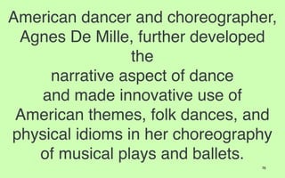 American dancer and choreographer,
 Agnes De Mille, further developed
                 the
     narrative aspect of dance
   and made innovative use of
 American themes, folk dances, and
physical idioms in her choreography
   of musical plays and ballets.
                                 76
 