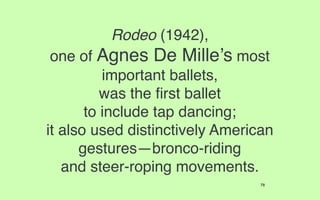 Rodeo (1942),
 one of Agnes De Mille’s most
          important ballets,
          was the ﬁrst ballet
       to include tap dancing;
it also used distinctively American
      gestures—bronco-riding
   and steer-roping movements.
                                 78
 