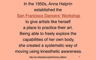 In the 1950s, Anna Halprin
          established the
 San Francisco Dancers’ Workshop
     to give artists like herself
    a place to practice their art.
  Being able to freely explore the
    capabilities of her own body,
  she created a systematic way of
moving using kinesthetic awareness.
       http://en.wikipedia.org/wiki/Anna_Halprin   79
 