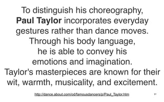 To distinguish his choreography,
   Paul Taylor incorporates everyday
   gestures rather than dance moves.
        Through his body language,
          he is able to convey his
         emotions and imagination.
Taylor's masterpieces are known for their
 wit, warmth, musicality, and excitement.
       http://dance.about.com/od/famousdancers/p/Paul_Taylor.htm   81
 