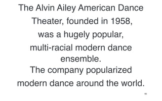The Alvin Ailey American Dance
   Theater, founded in 1958,
    was a hugely popular,
  multi-racial modern dance
           ensemble.
  The company popularized
modern dance around the world.
                             83
 