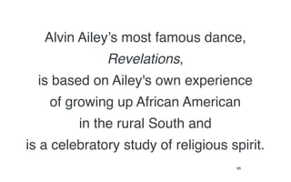 Alvin Ailey’s most famous dance,
              Revelations,
  is based on Ailey's own experience
    of growing up African American
         in the rural South and
is a celebratory study of religious spirit.
                                     85
 