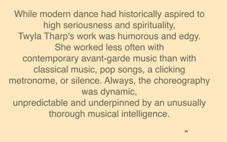 While modern dance had historically aspired to
        high seriousness and spirituality,
  Twyla Tharp's work was humorous and edgy.
           She worked less often with
   contemporary avant-garde music than with
     classical music, pop songs, a clicking
metronome, or silence. Always, the choreography
                  was dynamic,
 unpredictable and underpinned by an unusually
         thorough musical intelligence.
                                         89
 