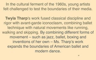 In the cultural ferment of the 1960s, young artists
felt challenged to test the boundaries of their media.

  Twyla Tharp's work fused classical discipline and
 rigor with avant-garde iconoclasm, combining ballet
    technique with natural movements like running,
walking and skipping. By combining different forms of
      movement – such as jazz, ballet, boxing and
       inventions of her own – Ms. Tharp’s work
    expands the boundaries of American ballet and
                    modern dance.
                                             91
 