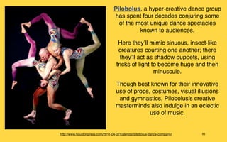 Pilobolus, a hyper-creative dance group
                                  has spent four decades conjuring some
                                    of the most unique dance spectacles
                                            known to audiences.

                                     Here they’ll mimic sinuous, insect-like
                                     creatures courting one another; there
                                      they’ll act as shadow puppets, using
                                    tricks of light to become huge and then
                                                     minuscule.

                                   Though best known for their innovative
                                   use of props, costumes, visual illusions
                                    and gymnastics, Pilobolus’s creative
                                   masterminds also indulge in an eclectic
                                                use of music.


http://www.houstonpress.com/2011-04-07/calendar/pilobolus-dance-company/   95
 