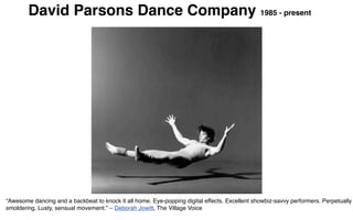 David Parsons Dance Company 1985 - present




“Awesome dancing and a backbeat to knock it all home. Eye-popping digital effects. Excellent showbiz-savvy performers. Perpetually
smoldering. Lusty, sensual movement.” – Deborah Jowitt, The Village Voice
 