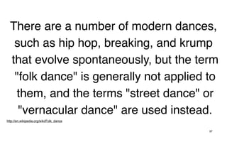 There are a number of modern dances,
   such as hip hop, breaking, and krump
  that evolve spontaneously, but the term
   "folk dance" is generally not applied to
   them, and the terms "street dance" or
    "vernacular dance" are used instead.
http://en.wikipedia.org/wiki/Folk_dance


                                          97
 