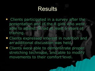 Results Clients participated in a survey after the presentation and of the 8 girls who were able to attend, 6 had at least 6 years of training. Clients expressed interest in nutrition and an additional discussion was held. Clients were able to demonstrate proper stretching technique, and able to modify movements to their comfort level. 