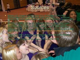 Sources Benson, J.E., Geiger, C.J., Eiserman, P.A., & Wardlaw, G.M.(1989). Relationship between nutrient intake, body mass index, menstrual function, and ballet injury.  Journal of the American Dietetic Association ,  89 (1), 58. Berardi, G. (2006). In It for the Long Haul 8 Dancers Share Their Injury Prevention Tips. Retrieved March 11, from Dance Magazine website: http://findarticles.com/p/articles/mi_m1083/is_7_80/ai_n16533603/print Goldstein, S.(2007) Increasing your team's flexibility. Retrieved April 1, 2008, from Varsity.com Web site: http:// www.varsity.com/index.asp?article =1372 Karpen, M. (2001). Ballet the most Demanding Sport for Joints, Muscles.  Medical Post.   Nov 27, 2001. Vol. 37, iss. 40, p. 36 Jones, J. (2007).On the surface.  Dance Teacher .  29(4) , 56-58.   