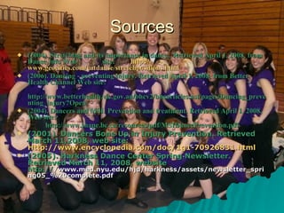 Sources (2004). Stretching and its importance in dance.. Retrieved April 1, 2008, from Dance Info Web  site:  http:// www.geocities.com/catdanse/stretchpositions.html (2006). Dancing - preventing injury. Retrieved April 1, 2008, from Better Health Channel Web site: http://www.betterhealth.vic.gov.au/bhcv2/bhcarticles.nsf/pages/Dancing_preventing_injury?Open  (2004). Dancers and MSI: Prevention and treatment. Retrieved April 1, 2008, Web site: http://www.shape.bc.ca/resources/pdf/MSIDancePrevention.pdf  (2001). Dancers Bone Up in Injury Prevention. Retrieved March 11,2008, web site:  Http://www.encyclopedia.com/doc/1g1-70926831.html (2005). Harkness Dance Center Spring Newsletter. Retrieved March 11, 2008, website  http:// /www.med.nyu.edu/hjd/harkness/assets/newsletter_spring05_%20complete.pdf 