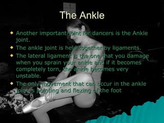 The Ankle Another important joint for dancers is the Ankle joint.  The ankle joint is held together by ligaments. The lateral ligament is the one that you damage when you sprain your ankle and if it becomes completely torn, the ankle becomes very unstable.  The only movement that can occur in the ankle joint is pointing and flexing of the foot  