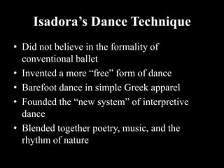 Isadora’s Dance Technique
• Did not believe in the formality of
conventional ballet
• Invented a more “free” form of dance
• Barefoot dance in simple Greek apparel
• Founded the “new system” of interpretive
dance
• Blended together poetry, music, and the
rhythm of nature
 