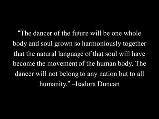 “The dancer of the future will be one whole
body and soul grown so harmoniously together
that the natural language of that soul will have
become the movement of the human body. The
dancer will not belong to any nation but to all
humanity.” –Isadora Duncan
 
