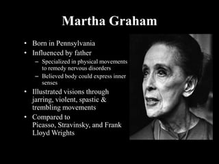 Martha Graham
• Born in Pennsylvania
• Influenced by father
– Specialized in physical movements
to remedy nervous disorders
– Believed body could express inner
senses
• Illustrated visions through
jarring, violent, spastic &
trembling movements
• Compared to
Picasso, Stravinsky, and Frank
Lloyd Wrights
 