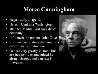 Merce Cunningham
• Began study at age 12
• Born in Centralia Washington
• attended Martha Graham’s dance
company
• Influenced by partner- John Cage
• Intrigued by random phenomena as
determinants of structure
• Dances vary greatly in mood but
are frequently characterized by
abrupt changes and contrast in
movement
 