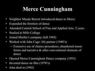 Merce Cunningham
• Neighbor Maude Barrett introduced dance to Merce
• Expanded the frontiers of dance
• Attended Cornish School of Fine and Applied Arts- 2 years
• Studied at Mills College
• Joined Martha’s company (left 1945)
• Worked with John Cage- life partner (1940’s)
– Extensive use of chance procedures, abandoned music
forms and narrative & other conventional elements of
dance
• Opened Merce Cunningham Dance company (1953)
• Invented dance on film (1970’s)
• John died in (1992)
 