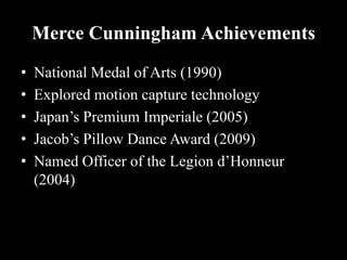 Merce Cunningham Achievements
• National Medal of Arts (1990)
• Explored motion capture technology
• Japan’s Premium Imperiale (2005)
• Jacob’s Pillow Dance Award (2009)
• Named Officer of the Legion d’Honneur
(2004)
 