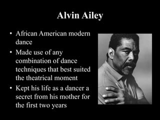 Alvin Ailey
• African American modern
dance
• Made use of any
combination of dance
techniques that best suited
the theatrical moment
• Kept his life as a dancer a
secret from his mother for
the first two years
 