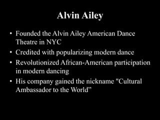 Alvin Ailey
• Founded the Alvin Ailey American Dance
Theatre in NYC
• Credited with popularizing modern dance
• Revolutionized African-American participation
in modern dancing
• His company gained the nickname "Cultural
Ambassador to the World”
 