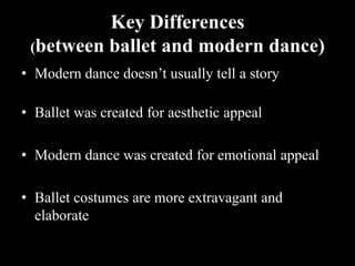 Key Differences
(between ballet and modern dance)
• Modern dance doesn’t usually tell a story
• Ballet was created for aesthetic appeal
• Modern dance was created for emotional appeal
• Ballet costumes are more extravagant and
elaborate
 