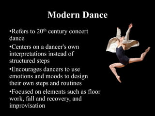 Modern Dance
•Refers to 20th century concert
dance
•Centers on a dancer's own
interpretations instead of
structured steps
•Encourages dancers to use
emotions and moods to design
their own steps and routines
•Focused on elements such as floor
work, fall and recovery, and
improvisation
 