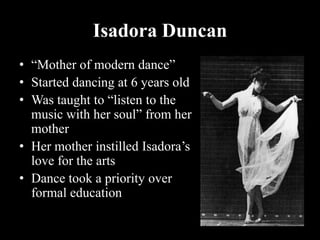 Isadora Duncan
• “Mother of modern dance”
• Started dancing at 6 years old
• Was taught to “listen to the
music with her soul” from her
mother
• Her mother instilled Isadora’s
love for the arts
• Dance took a priority over
formal education
 
