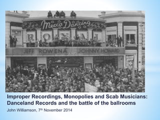 Improper Recordings, Monopolies and Scab Musicians:
Danceland Records and the battle of the ballrooms
John Williamson, 7th November 2014
 