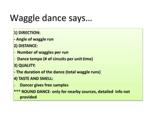 Waggle dance says…
1) DIRECTION:
- Angle of waggle run
2) DISTANCE:
- Number of waggles per run
- Dance tempo (# of circuits per unit time)
3) QUALITY:
- The duration of the dance (total waggle runs)
4) TASTE AND SMELL:
- Dancer gives free samples
*** ROUND DANCE- only for nearby sources, detailed info not
provided
 