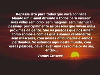 Repasse isto para todos que você conhece. Mande um E-mail dizendo a todos para viverem suas vidas sem ódio, sem mágoas, sem machucar pessoas, principalmente as pessoas que vivem mais próximas da gente. São as pessoas que nos amam como somos e com as quais somos verdadeiros, sem máscaras, com nossas dificuldades e somos perdoados. Se estamos aqui neste mundo, com essas pessoas, deve haver uma razão maior de ser, então... Vamos Crescer!   