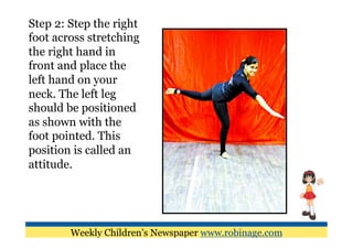 Step 2: Step the right
foot across stretching
the right hand in
front and place the
left hand on your
neck. The left leg
should be positioned
as shown with the
foot pointed. This
position is called an
attitude.




        Weekly Children’s Newspaper www.robinage.com
 