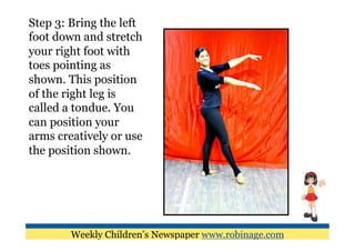 Step 3: Bring the left
foot down and stretch
your right foot with
toes pointing as
shown. This position
of the right leg is
called a tondue. You
can position your
arms creatively or use
the position shown.




        Weekly Children’s Newspaper www.robinage.com
 