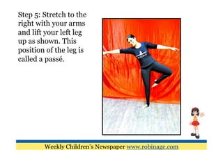 Step 5: Stretch to the
right with your arms
and lift your left leg
up as shown. This
position of the leg is
called a passé.




        Weekly Children’s Newspaper www.robinage.com
 